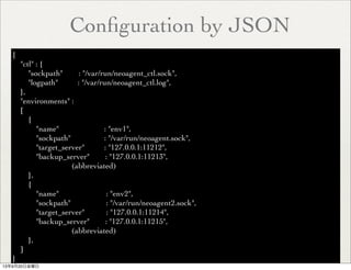 Conﬁguration by JSON
{
"ctl" : {
"sockpath" : "/var/run/neoagent_ctl.sock",
"logpath" : "/var/run/neoagent_ctl.log",
},
"environments" :
[
{
"name" : "env1",
"sockpath" : "/var/run/neoagent.sock",
"target_server" : "127.0.0.1:11212",
"backup_server" : "127.0.0.1:11213",
(abbreviated)
},
{
"name" : "env2",
"sockpath" : "/var/run/neoagent2.sock",
"target_server" : "127.0.0.1:11214",
"backup_server" : "127.0.0.1:11215",
(abbreviated)
},
]
}
13年9月20日金曜日
 