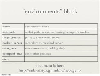 “environments” block
name environment name
sockpath socket path for communicating neoagent’s worker
target_server primary memcached server
backup_server secondary memcached server
conn_max max connections(backlog size)
connpool_max connection pool size
etc...
document is here
http://cubicdaiya.github.io/neoagent/
13年9月20日金曜日
 