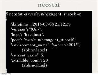 neostat
$ neostat -s /var/run/neoagent_st.sock -o
{
"datetime" : 2013-09-08 23:12:39
"version": "0.8.7",
"host": "localhost",
"port": "/var/run/neoagent_st.sock",
"environment_name": "yapcasia2013",
(abbreviated)
"current_conn": 5,
"available_conn": 20
(abbreviated)
}
13年9月20日金曜日
 