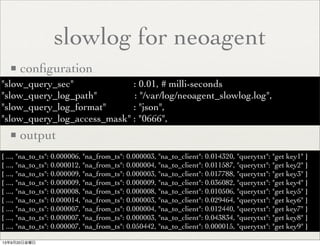 slowlog for neoagent
■ conﬁguration
■ output
"slow_query_sec" : 0.01, # milli-seconds
"slow_query_log_path" : "/var/log/neoagent_slowlog.log",
"slow_query_log_format" : "json",
"slow_query_log_access_mask" : "0666",
{ ..., "na_to_ts": 0.000006, "na_from_ts": 0.000003, "na_to_client": 0.014320, "querytxt": "get key1" }
{ ..., "na_to_ts": 0.000012, "na_from_ts": 0.000004, "na_to_client": 0.011587, "querytxt": "get key2" }
{ ..., "na_to_ts": 0.000009, "na_from_ts": 0.000003, "na_to_client": 0.017788, "querytxt": "get key3" }
{ ..., "na_to_ts": 0.000009, "na_from_ts": 0.000009, "na_to_client": 0.036082, "querytxt": "get key4" }
{ ..., "na_to_ts": 0.000008, "na_from_ts": 0.000008, "na_to_client": 0.010506, "querytxt": "get key5" }
{ ..., "na_to_ts": 0.000014, "na_from_ts": 0.000003, "na_to_client": 0.029464, "querytxt": "get key6" }
{ ..., "na_to_ts": 0.000007, "na_from_ts": 0.000004, "na_to_client": 0.012440, "querytxt": "get key7" }
{ ..., "na_to_ts": 0.000007, "na_from_ts": 0.000003, "na_to_client": 0.043834, "querytxt": "get key8" }
{ ..., "na_to_ts": 0.000007, "na_from_ts": 0.050442, "na_to_client": 0.000015, "querytxt": "get key9" }
13年9月20日金曜日
 