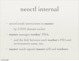 neoctl internal
✦ neoctl sends instructions to master
✦ by UNIX domain socket
✦ master manages worker’ PIDs
✦ and the link between each worker’s PID and
environment name, too.
✦ master sends signals master-self and workers.
13年9月20日金曜日
 