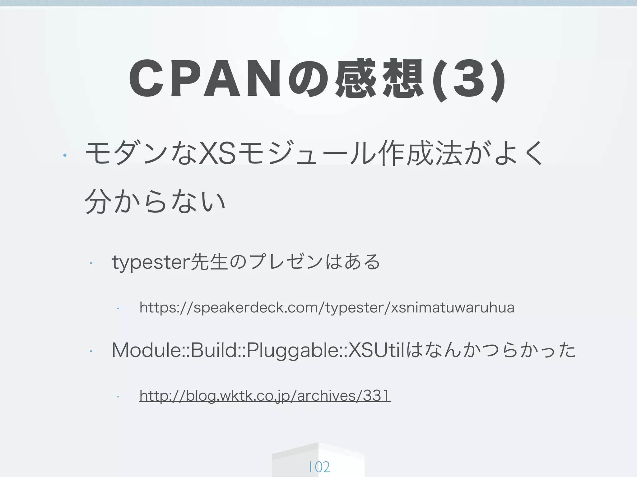 CPANの感想(3)
• モダンなXSモジュール作成法がよく
分からない
• typester先生のプレゼンはある
• https://speakerdeck.com/typester/xsnimatuwaruhua
• Module::Build::Pluggable::XSUtilはなんかつらかった
• http://blog.wktk.co.jp/archives/331
102
 