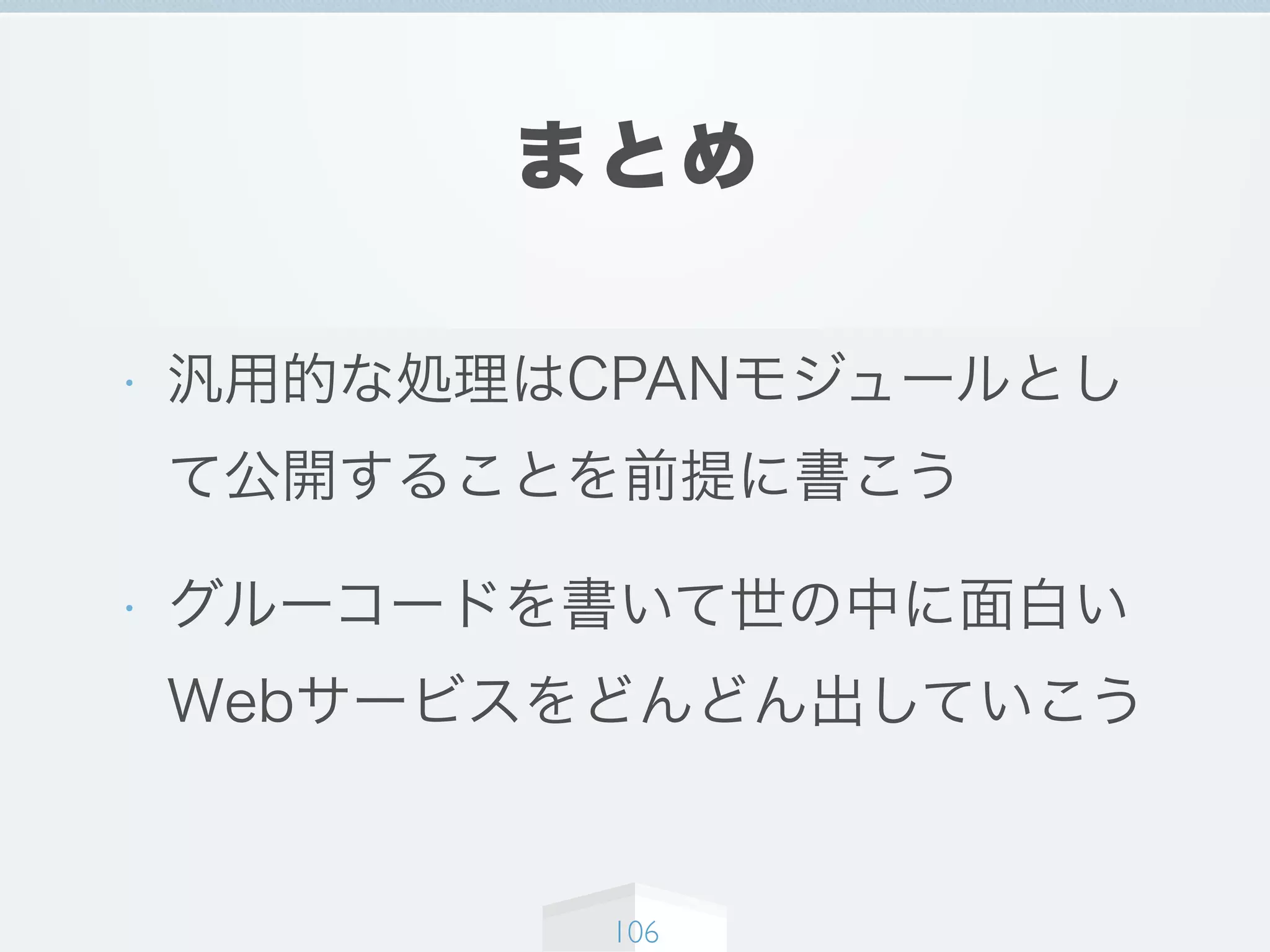 まとめ
• 汎用的な処理はCPANモジュールとし
て公開することを前提に書こう
• グルーコードを書いて世の中に面白い
Webサービスをどんどん出していこう
106
 