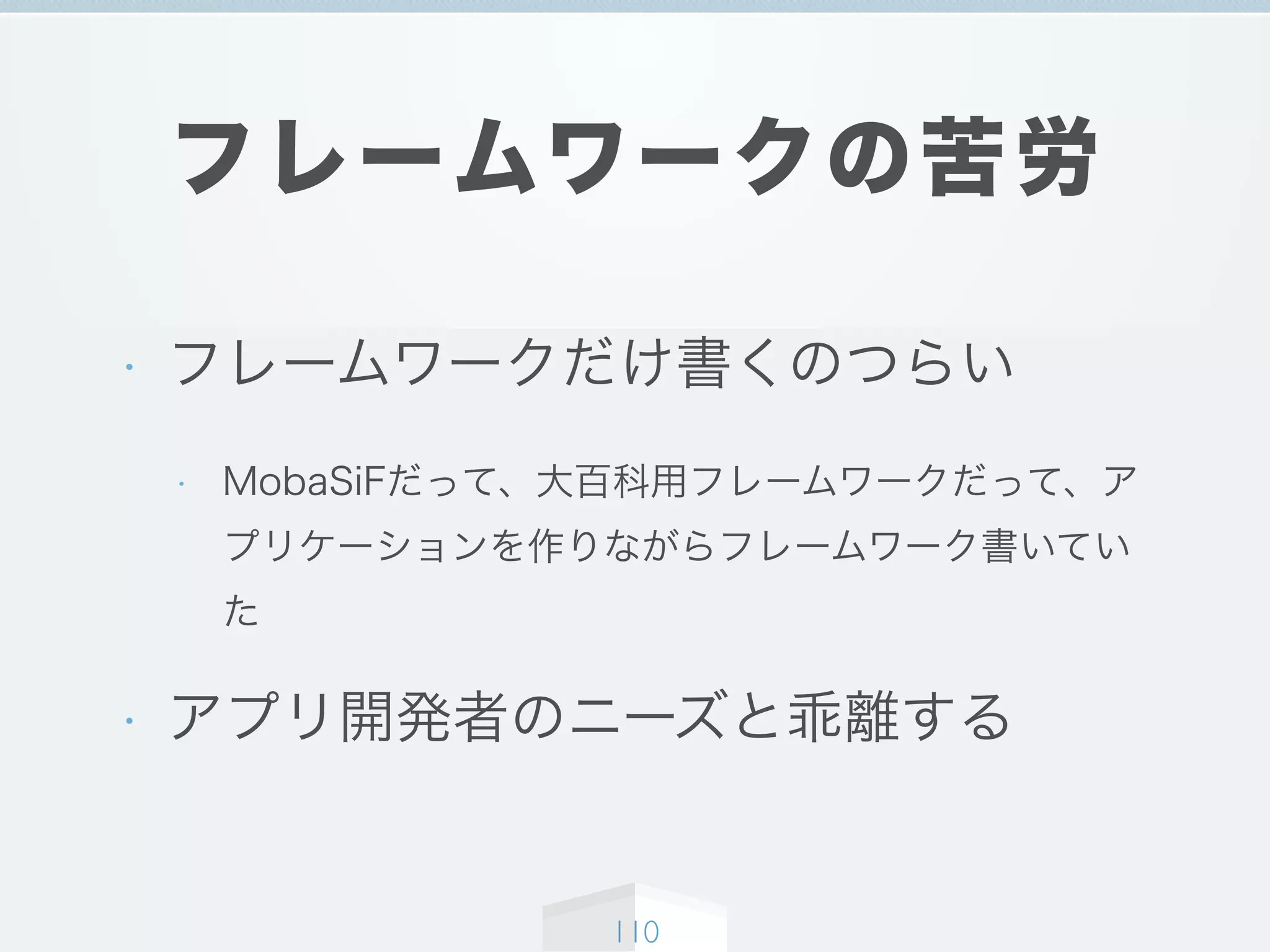 フレームワークの苦労
• フレームワークだけ書くのつらい
• MobaSiFだって、大百科用フレームワークだって、ア
プリケーションを作りながらフレームワーク書いてい
た
• アプリ開発者のニーズと乖離する
110
 