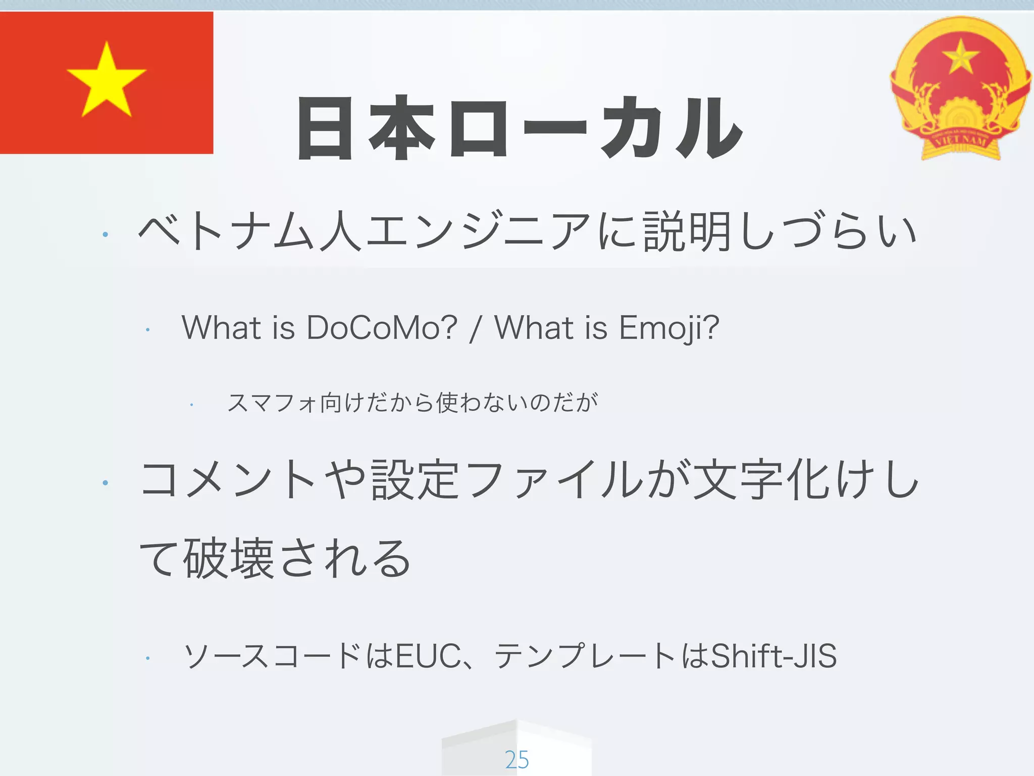 日本ローカル
• ベトナム人エンジニアに説明しづらい
• What is DoCoMo? / What is Emoji?
• スマフォ向けだから使わないのだが
• コメントや設定ファイルが文字化けし
て破壊される
• ソースコードはEUC、テンプレートはShift-JIS
25
 