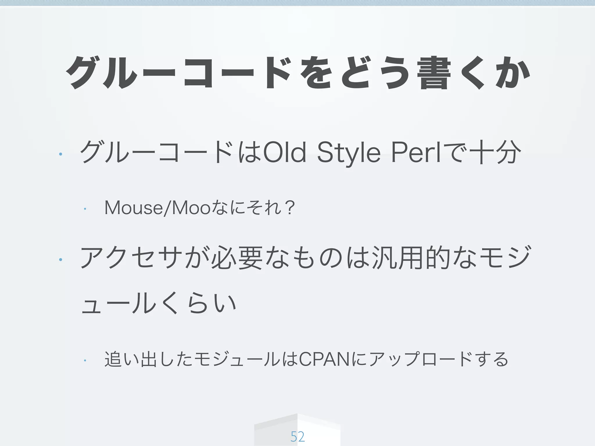 グルーコードをどう書くか
• グルーコードはOld Style Perlで十分
• Mouse/Mooなにそれ？
• アクセサが必要なものは汎用的なモジ
ュールくらい
• 追い出したモジュールはCPANにアップロードする
52
 