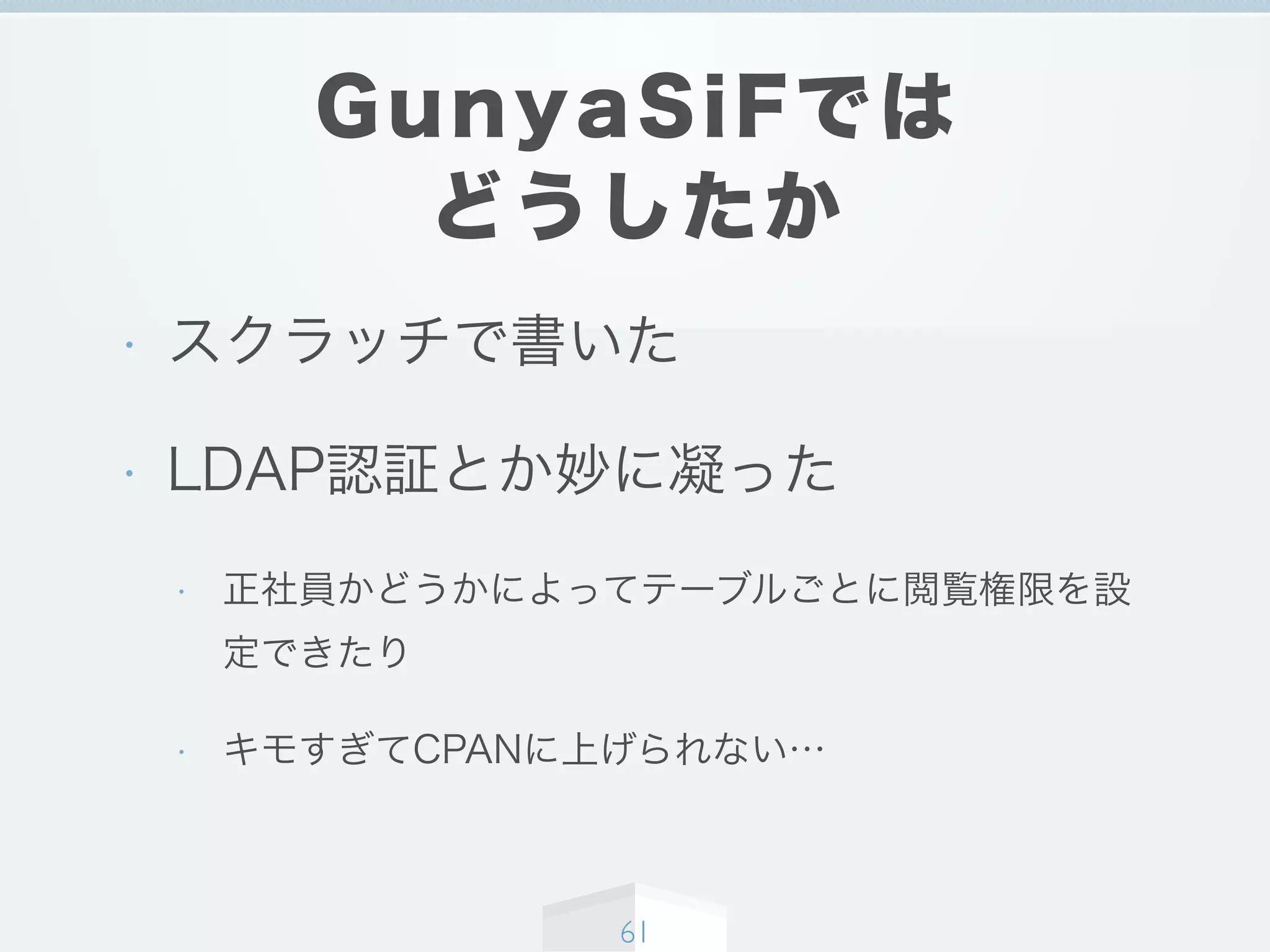 GunyaSiFでは
どうしたか
• スクラッチで書いた
• LDAP認証とか妙に凝った
• 正社員かどうかによってテーブルごとに閲覧権限を設
定できたり
• キモすぎてCPANに上げられない…
61
 