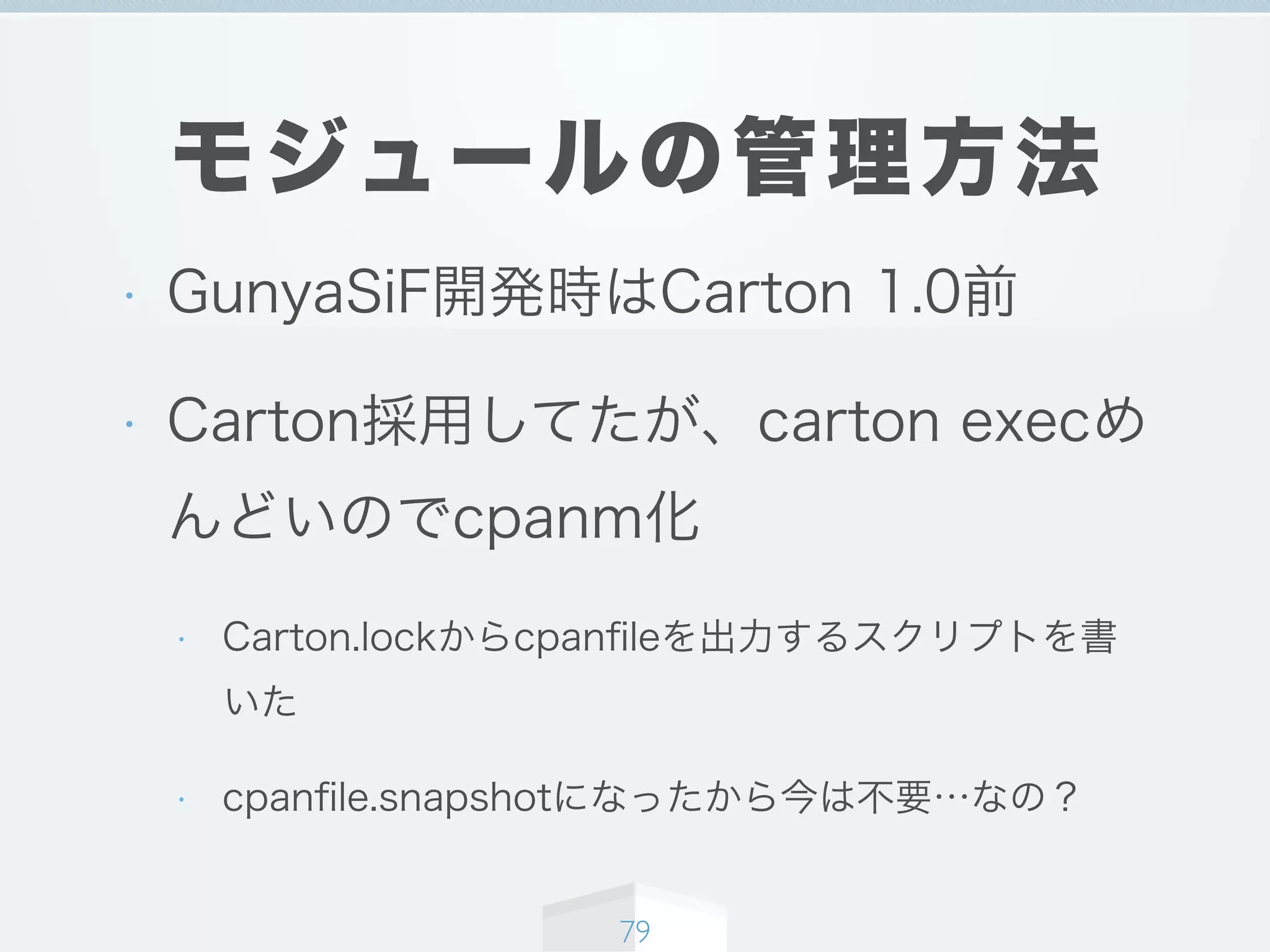 モジュールの管理方法
• GunyaSiF開発時はCarton 1.0前
• Carton採用してたが、carton execめ
んどいのでcpanm化
• Carton.lockからcpanﬁleを出力するスクリプトを書
いた
• cpanﬁle.snapshotになったから今は不要…なの？
79
 