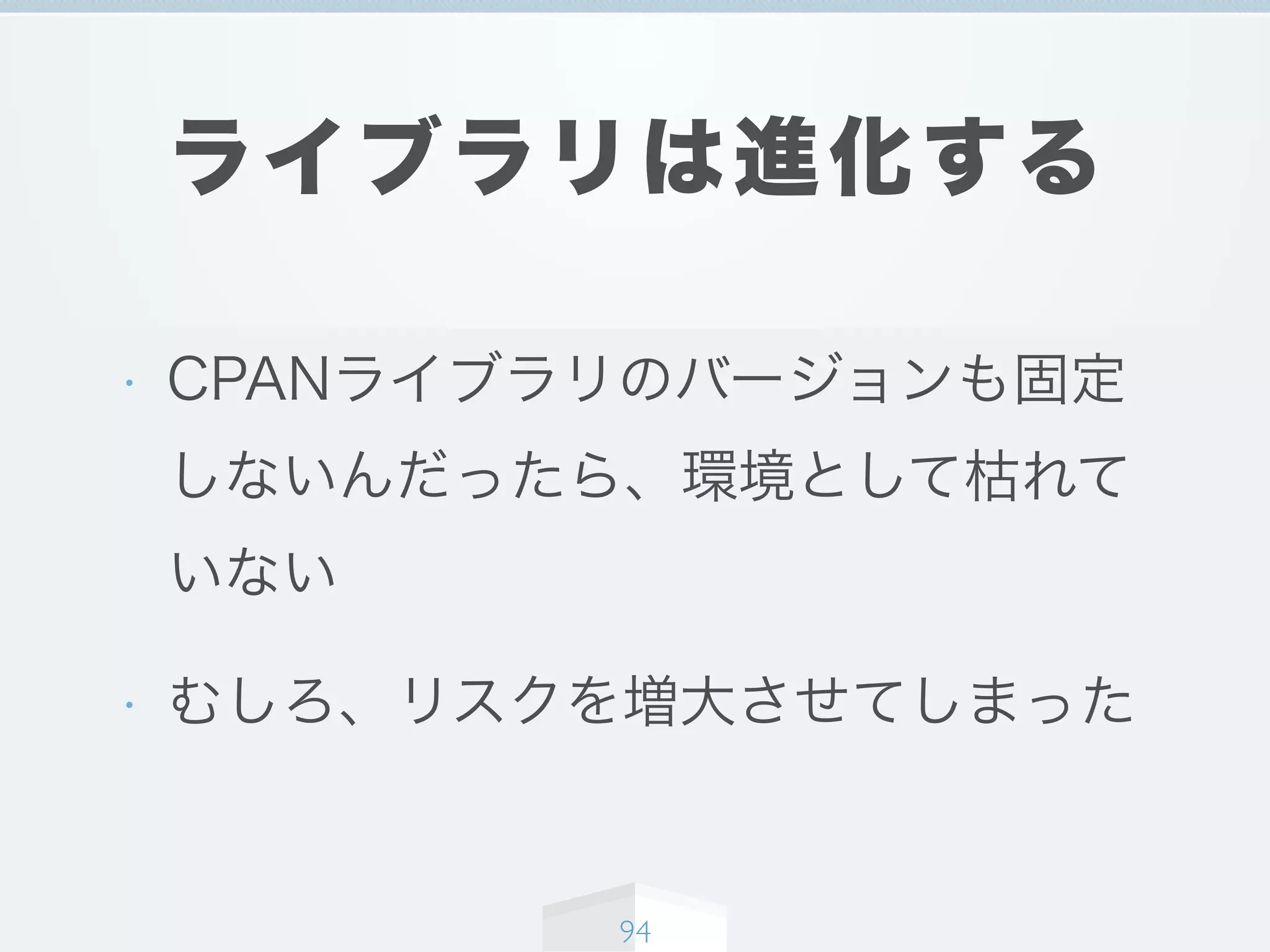 ライブラリは進化する
• CPANライブラリのバージョンも固定
しないんだったら、環境として枯れて
いない
• むしろ、リスクを増大させてしまった
94
 
