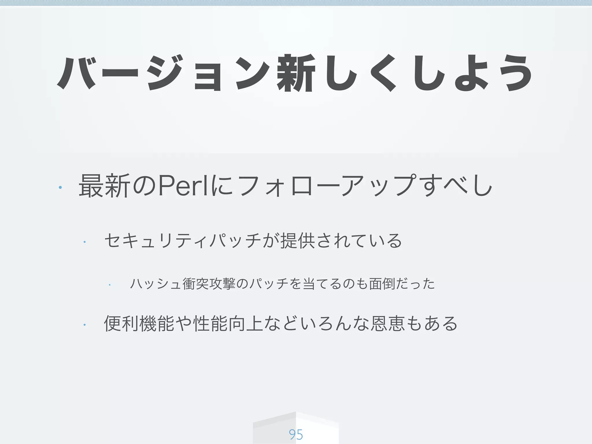 バージョン新しくしよう
• 最新のPerlにフォローアップすべし
• セキュリティパッチが提供されている
• ハッシュ衝突攻撃のパッチを当てるのも面倒だった
• 便利機能や性能向上などいろんな恩恵もある
95
 