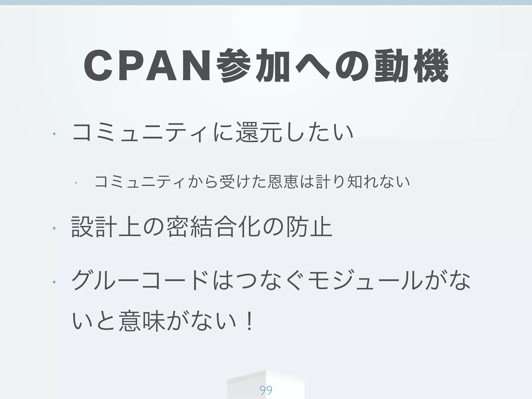 CPAN参加への動機
• コミュニティに還元したい
• コミュニティから受けた恩恵は計り知れない
• 設計上の密結合化の防止
• グルーコードはつなぐモジュールがな
いと意味がない！
99
 