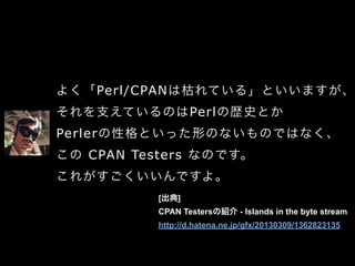 よく「Perl/CPANは枯れている」といいますが、
それを支えているのはPerlの歴史とか
Perlerの性格といった形のないものではなく、
この CPAN Testers なのです。
これがすごくいいんですよ。
[出典]
CPAN Testersの紹介 - Islands in the byte stream
http://d.hatena.ne.jp/gfx/20130309/1362823135
 