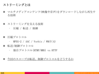 Copyright (C) 2013 DeNA Co.,Ltd. All Rights Reserved.
ストリーミングとは
 マルチメディアコンテンツ(映像や音声)をダウンロードしながら再生す
る技術
 ストリーミングを支える技術
⁃ 圧縮 / 転送 / 制御
 圧縮プロトコル
⁃ MPEG-2 / AAC / Vorbis / WM(V|A)
 転送/制御プロトコル
⁃ 独自プロトコル(RTMP/MMS) vs HTTP
 今回のスコープは転送、制御プロトコルをどうするか
 