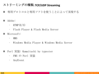 Copyright (C) 2013 DeNA Co.,Ltd. All Rights Reserved.
ストリーミングの種類: TCP/UDP Streaming
 専用プロトコルと専用ソフトを使うことによって実現する
 Adobe:
⁃ RTMP(E/S)
⁃ Flash Player & Flash Media Server
 Microsoft:
⁃ MMS
⁃ Windows Media Player & Windows Media Server
 Perl 実装: Kamaitachi by typester
⁃ FMS の Perl 実装
⁃ AnyEvent
 