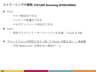 Copyright (C) 2013 DeNA Co.,Ltd. All Rights Reserved.
ストリーミングの種類: TCP/UDP Streaming (RTMP/MMS)
 Pros:
⁃ ライブ配信ができる
⁃ コンテンツ保護ができる
⁃ マルチビットレート対応ができる
 Cons:
⁃ 専用クライアント・サーバーソフトが必要 = Flash & FMS
 スマートフォンの時代になり iOS で Flash が使えない = 致命傷
⁃ 今回 Kamaitachi を使わない理由の一つ
 
