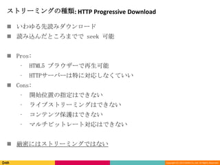 Copyright (C) 2013 DeNA Co.,Ltd. All Rights Reserved.
ストリーミングの種類: HTTP Progressive Download
 いわゆる先読みダウンロード
 読み込んだところまでで seek 可能
 Pros:
⁃ HTML5 ブラウザーで再生可能
⁃ HTTPサーバーは特に対応しなくていい
 Cons:
⁃ 開始位置の指定はできない
⁃ ライブストリーミングはできない
⁃ コンテンツ保護はできない
⁃ マルチビットレート対応はできない
 厳密にはストリーミングではない
 
