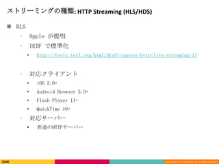 Copyright (C) 2013 DeNA Co.,Ltd. All Rights Reserved.
ストリーミングの種類: HTTP Streaming (HLS/HDS)
 HLS
⁃ Apple が提唱
⁃ IETF で標準化
• http://tools.ietf.org/html/draft-pantos-http-live-streaming-11
⁃ 対応クライアント
• iOS 3.0+
• Android Browser 3.0+
• Flash Player 11+
• QuickTime 10+
⁃ 対応サーバー
• 普通のHTTPサーバー
 