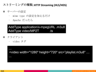 Copyright (C) 2013 DeNA Co.,Ltd. All Rights Reserved.
ストリーミングの種類: HTTP Streaming (HLS/HDS)
 サーバーの設定
⁃ mime type の設定を加えるだけ
⁃ Apache だったら
 クライアント
⁃ video タグ
AddType application/x-mpegURL .m3u8
AddType video/MP2T .ts
…
<video width="1280" height="720" src=”playlist.m3u8" …
…
 