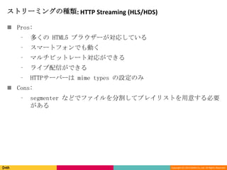 Copyright (C) 2013 DeNA Co.,Ltd. All Rights Reserved.
ストリーミングの種類: HTTP Streaming (HLS/HDS)
 Pros:
⁃ 多くの HTML5 ブラウザーが対応している
⁃ スマートフォンでも動く
⁃ マルチビットレート対応ができる
⁃ ライブ配信ができる
⁃ HTTPサーバーは mime types の設定のみ
 Cons:
⁃ segmenter などでファイルを分割してプレイリストを用意する必要
がある
 