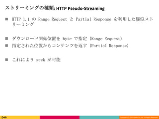 Copyright (C) 2013 DeNA Co.,Ltd. All Rights Reserved.
ストリーミングの種類: HTTP Pseudo-Streaming
 HTTP 1.1 の Range Request と Partial Response を利用した疑似スト
リーミング
 ダウンロード開始位置を byte で指定 (Range Request)
 指定された位置からコンテンツを返す (Partial Response)
 これにより seek が可能
 