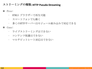 Copyright (C) 2013 DeNA Co.,Ltd. All Rights Reserved.
ストリーミングの種類: HTTP Pseudo-Streaming
 Pros:
⁃ HTML5 ブラウザーで再生可能
⁃ スマートフォンでも動く
⁃ 多くのHTTPサーバーはモジュール組み込みで対応できる
 Cons:
⁃ ライブストリーミングはできない
⁃ コンテンツ保護はできない
⁃ マルチビットレート対応はできない
 