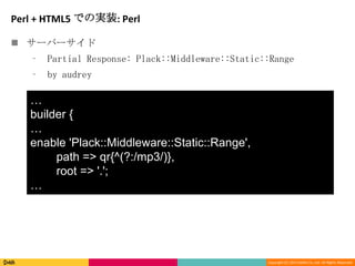 Copyright (C) 2013 DeNA Co.,Ltd. All Rights Reserved.
Perl + HTML5 での実装: Perl
 サーバーサイド
⁃ Partial Response: Plack::Middleware::Static::Range
⁃ by audrey
…
builder {
…
enable 'Plack::Middleware::Static::Range',
path => qr{^(?:/mp3/)},
root => '.';
…
 