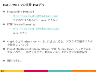 Copyright (C) 2013 DeNA Co.,Ltd. All Rights Reserved.
Perl + HTML5 での実装: Perl デモ
 Progressive Download
⁃ http://localhost:5000/pd/music.mp3
⁃ すぐ再生はされるけど seek できない
 HTTP Pseudo-Streaming
⁃ http://localhost:5000/hps/music.mp3
⁃ seek できる
 *.mp3 などの mime type が URL に含まれると、ブラウザが勝手にタグ
を描画してくれる
 Plack::Middleware::Static::Range では Accept-Range ヘッダを返し
てないので、一部ブラウザだと動かないかも (ブラウザ実装依存?)
 簡単ですね！
 