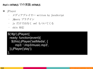 Copyright (C) 2013 DeNA Co.,Ltd. All Rights Reserved.
Perl + HTML5 での実装: HTML5
 jPlayer
⁃ メディアプレイヤー written by JavaScript
⁃ jQuery プラグイン
⁃ js だけではなく swf もついてくる
⁃ skin 対応
$(‘#jp').jPlayer({
ready: function(event){
$(this).jPlayer('setMedia', {
mp3: './mp3/music.mp3',
}).jPlayer('play’);
},
 