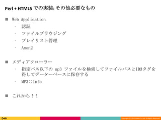 Copyright (C) 2013 DeNA Co.,Ltd. All Rights Reserved.
Perl + HTML5 での実装: その他必要なもの
 Web Application
⁃ 認証
⁃ ファイルブラウジング
⁃ プレイリスト管理
⁃ Amon2
 メディアクローラー
⁃ 指定パス以下の mp3 ファイルを検索してファイルパスとID3タグを
得してデーターベースに保存する
⁃ MP3::Info
 これから！！
 