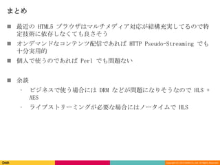 Copyright (C) 2013 DeNA Co.,Ltd. All Rights Reserved.
まとめ
 最近の HTML5 ブラウザはマルチメディア対応が結構充実してるので特
定技術に依存しなくても良さそう
 オンデマンドなコンテンツ配信であれば HTTP Pseudo-Streaming でも
十分実用的
 個人で使うのであれば Perl でも問題ない
 余談
⁃ ビジネスで使う場合には DRM などが問題になりそうなので HLS +
AES
⁃ ライブストリーミングが必要な場合にはノータイムで HLS
 