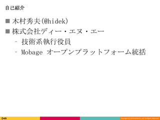 Copyright (C) 2013 DeNA Co.,Ltd. All Rights Reserved.
自己紹介
 木村秀夫(@hidek)
 株式会社ディー・エヌ・エー
⁃ 技術系執行役員
⁃ Mobage オープンプラットフォーム統括
 