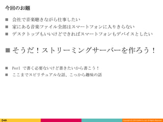 Copyright (C) 2013 DeNA Co.,Ltd. All Rights Reserved.
今回のお題
 会社で音楽聴きながら仕事したい
 家にある音楽ファイル全部はスマートフォンに入りきらない
 デスクトップもいいけどできればスマートフォンもデバイスとしたい
 そうだ！ストリーミングサーバーを作ろう！
 Perl で書く必要ないけど書きたいから書こう！
 ここまでスピリチュアルな話、こっから趣味の話
 