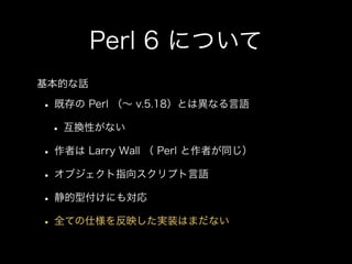 Perl 6 について
• 既存の Perl （∼ v.5.18）とは異なる言語
• 互換性がない
• 作者は Larry Wall （ Perl と作者が同じ）
• オブジェクト指向スクリプト言語
• 静的型付けにも対応
• 全ての仕様を反映...