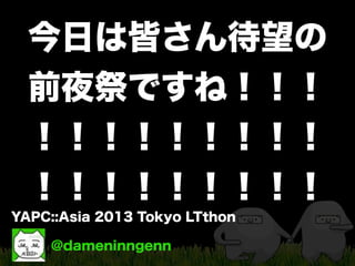 @dameninngenn
YAPC::Asia 2013 Tokyo LTthon
今日は皆さん待望の
前夜祭ですね！！！
！！！！！！！！！
！！！！！！！！！
 