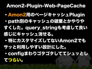 Amon2-Plugin-Web-PageCache
・Amon2用のページキャッシュPlugin
・path別のキャッシュの破棄とかやりや
すくした。query_stringも考慮して良い
感じにキャッシュ消せる。
・特にカスタマイズしてない...