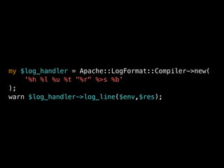 my $log_handler = Apache::LogFormat::Compiler->new(
'%h %l %u %t "%r" %>s %b'
);
warn $log_handler->log_line($env,$res);
 