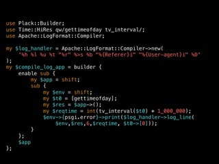 use Plack::Builder;
use Time::HiRes qw/gettimeofday tv_interval/;
use Apache::LogFormat::Compiler;
my $log_handler = Apache::LogFormat::Compiler->new(
'%h %l %u %t "%r" %>s %b "%{Referer}i" "%{User-agent}i" %D'
);
my $compile_log_app = builder {
enable sub {
my $app = shift;
sub {
my $env = shift;
my $t0 = [gettimeofday];
my $res = $app->();
my $reqtime = int(tv_interval($t0) * 1_000_000);
$env->{psgi.error}->print($log_handler->log_line(
$env,$res,6,$reqtime, $t0->[0]));
}
};
$app
};
 