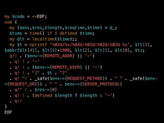 my $code = <<EOF;
sub {
my ($env,$res,$length,$reqtime,$time) = @_;
$time = time() if ! defined $time;
my @lt = localtime($time);;
my $t = sprintf '%02d/%s/%04d:%02d:%02d:%02d %s', $lt[3],
$abbr[$lt[4]], $lt[5]+1900, $lt[2], $lt[1], $lt[0], $tz;
q!! . ($env->{REMOTE_ADDR} || '-')
. q! ! . '-'
. q! ! . ($env->{REMOTE_USER} || '-')
. q! ! . "[" . $t . "]"
. q! "! . _safe($env->{REQUEST_METHOD}) . " " . _safe($env-
>{REQUEST_URI}) . " " . $env->{SERVER_PROTOCOL}
. q!" ! . $res->[0]
. q! ! . (defined $length ? $length : '-')
. q!!
}
EOF
 