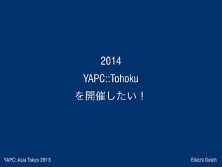 YAPC::Asia Tokyo 2013 Eikichi Gotoh
 2014 
 YAPC::Tohoku 
を開催したい！
 