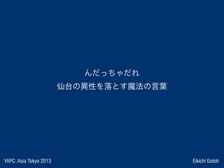 YAPC::Asia Tokyo 2013 Eikichi Gotoh
んだっちゃだれ
仙台の異性を落とす魔法の言葉
 