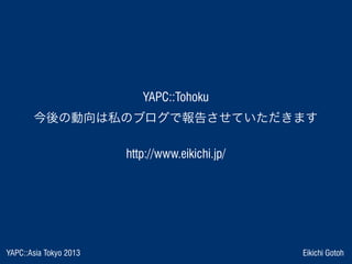 YAPC::Asia Tokyo 2013 Eikichi Gotoh
 YAPC::Tohoku 
今後の動向は私のブログで報告させていただきます
http://www.eikichi.jp/
 