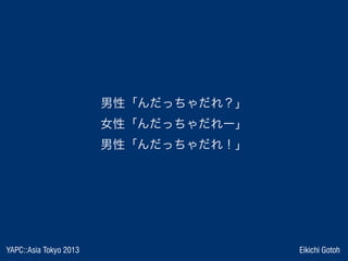 YAPC::Asia Tokyo 2013 Eikichi Gotoh
男性「んだっちゃだれ？」
女性「んだっちゃだれー」
男性「んだっちゃだれ！」
 