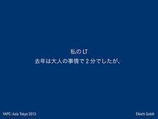 YAPC::Asia Tokyo 2013 Eikichi Gotoh
私の LT
去年は大人の事情で 2 分でしたが、
 