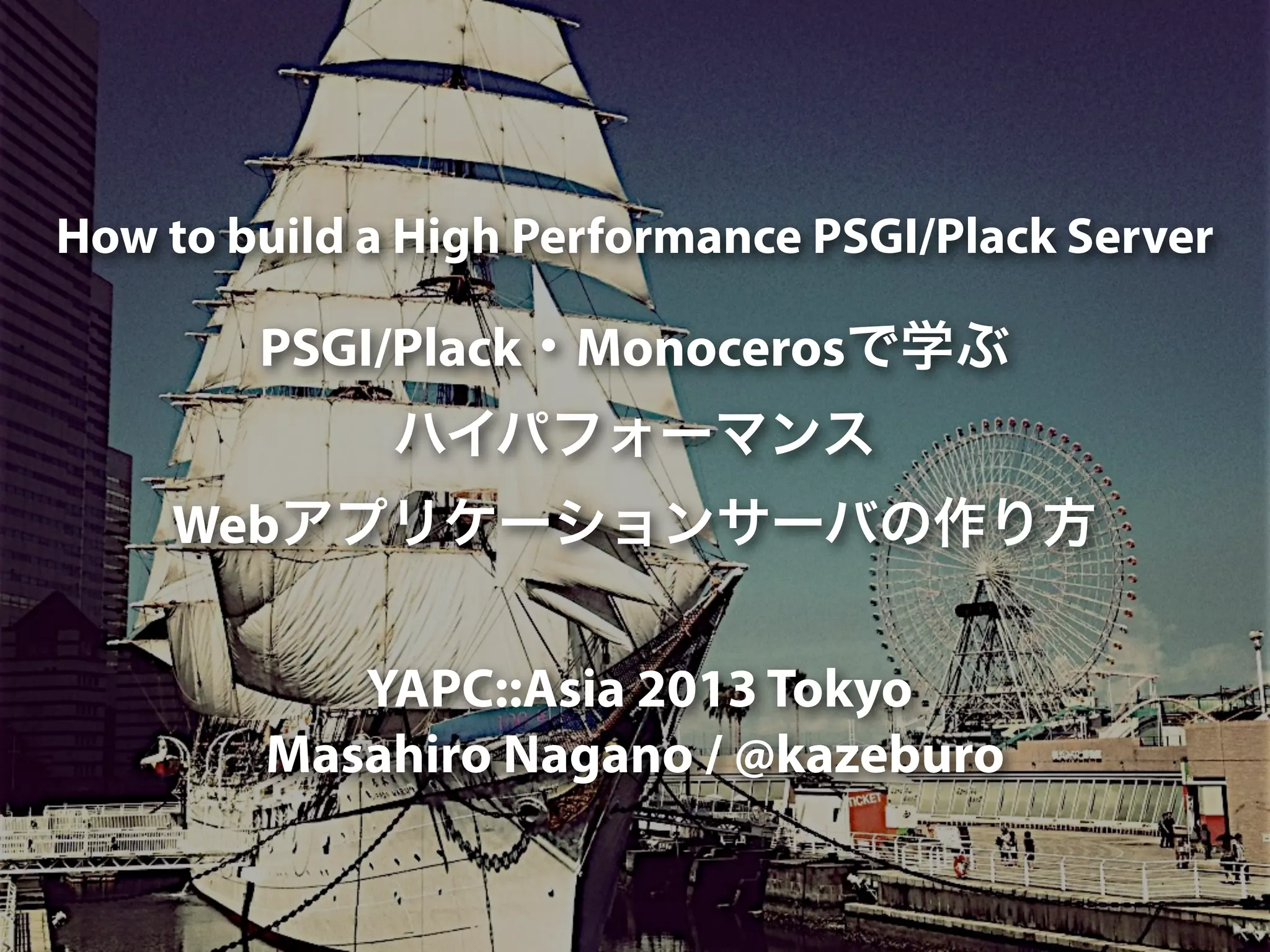 How to build a High Performance PSGI/Plack Server
PSGI/Plack・Monocerosで学ぶ
ハイパフォーマンス
Webアプリケーションサーバの作り方
YAPC::Asia 2013 Tokyo
Masahiro Nagano / @kazeburo
 