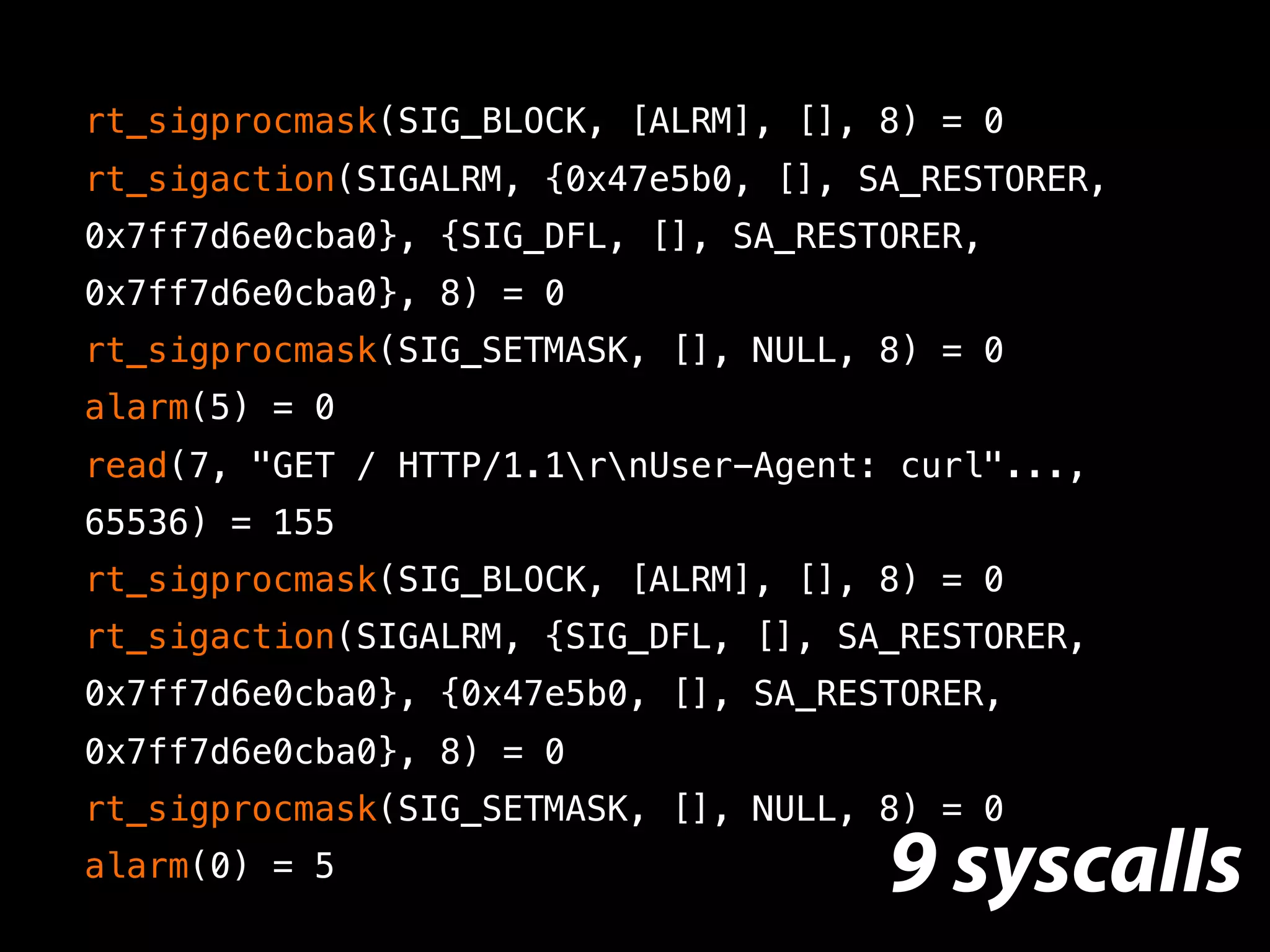 rt_sigprocmask(SIG_BLOCK, [ALRM], [], 8) = 0
rt_sigaction(SIGALRM, {0x47e5b0, [], SA_RESTORER,
0x7ff7d6e0cba0}, {SIG_DFL, [], SA_RESTORER,
0x7ff7d6e0cba0}, 8) = 0
rt_sigprocmask(SIG_SETMASK, [], NULL, 8) = 0
alarm(5) = 0
read(7, "GET / HTTP/1.1rnUser-Agent: curl"...,
65536) = 155
rt_sigprocmask(SIG_BLOCK, [ALRM], [], 8) = 0
rt_sigaction(SIGALRM, {SIG_DFL, [], SA_RESTORER,
0x7ff7d6e0cba0}, {0x47e5b0, [], SA_RESTORER,
0x7ff7d6e0cba0}, 8) = 0
rt_sigprocmask(SIG_SETMASK, [], NULL, 8) = 0
alarm(0) = 5 9 syscalls
 