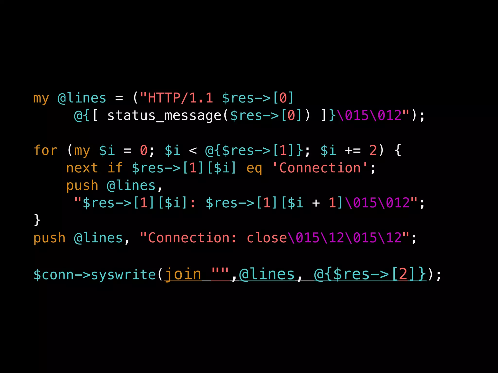 my @lines = ("HTTP/1.1 $res->[0]
@{[ status_message($res->[0]) ]}015012");
for (my $i = 0; $i < @{$res->[1]}; $i += 2) {
next if $res->[1][$i] eq 'Connection';
push @lines,
"$res->[1][$i]: $res->[1][$i + 1]015012";
}
push @lines, "Connection: close0151201512";
$conn->syswrite(join "",@lines, @{$res->[2]});
 