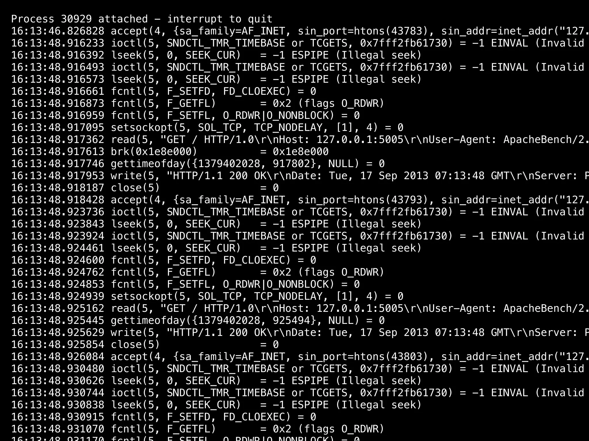 Process 30929 attached - interrupt to quit
16:13:46.826828 accept(4, {sa_family=AF_INET, sin_port=htons(43783), sin_addr=inet_addr("127.
16:13:48.916233 ioctl(5, SNDCTL_TMR_TIMEBASE or TCGETS, 0x7fff2fb61730) = -1 EINVAL (Invalid
16:13:48.916392 lseek(5, 0, SEEK_CUR) = -1 ESPIPE (Illegal seek)
16:13:48.916493 ioctl(5, SNDCTL_TMR_TIMEBASE or TCGETS, 0x7fff2fb61730) = -1 EINVAL (Invalid
16:13:48.916573 lseek(5, 0, SEEK_CUR) = -1 ESPIPE (Illegal seek)
16:13:48.916661 fcntl(5, F_SETFD, FD_CLOEXEC) = 0
16:13:48.916873 fcntl(5, F_GETFL) = 0x2 (flags O_RDWR)
16:13:48.916959 fcntl(5, F_SETFL, O_RDWR|O_NONBLOCK) = 0
16:13:48.917095 setsockopt(5, SOL_TCP, TCP_NODELAY, [1], 4) = 0
16:13:48.917362 read(5, "GET / HTTP/1.0rnHost: 127.0.0.1:5005rnUser-Agent: ApacheBench/2.
16:13:48.917613 brk(0x1e8e000) = 0x1e8e000
16:13:48.917746 gettimeofday({1379402028, 917802}, NULL) = 0
16:13:48.917953 write(5, "HTTP/1.1 200 OKrnDate: Tue, 17 Sep 2013 07:13:48 GMTrnServer: P
16:13:48.918187 close(5) = 0
16:13:48.918428 accept(4, {sa_family=AF_INET, sin_port=htons(43793), sin_addr=inet_addr("127.
16:13:48.923736 ioctl(5, SNDCTL_TMR_TIMEBASE or TCGETS, 0x7fff2fb61730) = -1 EINVAL (Invalid
16:13:48.923843 lseek(5, 0, SEEK_CUR) = -1 ESPIPE (Illegal seek)
16:13:48.923924 ioctl(5, SNDCTL_TMR_TIMEBASE or TCGETS, 0x7fff2fb61730) = -1 EINVAL (Invalid
16:13:48.924461 lseek(5, 0, SEEK_CUR) = -1 ESPIPE (Illegal seek)
16:13:48.924600 fcntl(5, F_SETFD, FD_CLOEXEC) = 0
16:13:48.924762 fcntl(5, F_GETFL) = 0x2 (flags O_RDWR)
16:13:48.924853 fcntl(5, F_SETFL, O_RDWR|O_NONBLOCK) = 0
16:13:48.924939 setsockopt(5, SOL_TCP, TCP_NODELAY, [1], 4) = 0
16:13:48.925162 read(5, "GET / HTTP/1.0rnHost: 127.0.0.1:5005rnUser-Agent: ApacheBench/2.
16:13:48.925445 gettimeofday({1379402028, 925494}, NULL) = 0
16:13:48.925629 write(5, "HTTP/1.1 200 OKrnDate: Tue, 17 Sep 2013 07:13:48 GMTrnServer: P
16:13:48.925854 close(5) = 0
16:13:48.926084 accept(4, {sa_family=AF_INET, sin_port=htons(43803), sin_addr=inet_addr("127.
16:13:48.930480 ioctl(5, SNDCTL_TMR_TIMEBASE or TCGETS, 0x7fff2fb61730) = -1 EINVAL (Invalid
16:13:48.930626 lseek(5, 0, SEEK_CUR) = -1 ESPIPE (Illegal seek)
16:13:48.930744 ioctl(5, SNDCTL_TMR_TIMEBASE or TCGETS, 0x7fff2fb61730) = -1 EINVAL (Invalid
16:13:48.930838 lseek(5, 0, SEEK_CUR) = -1 ESPIPE (Illegal seek)
16:13:48.930915 fcntl(5, F_SETFD, FD_CLOEXEC) = 0
16:13:48.931070 fcntl(5, F_GETFL) = 0x2 (flags O_RDWR)
 