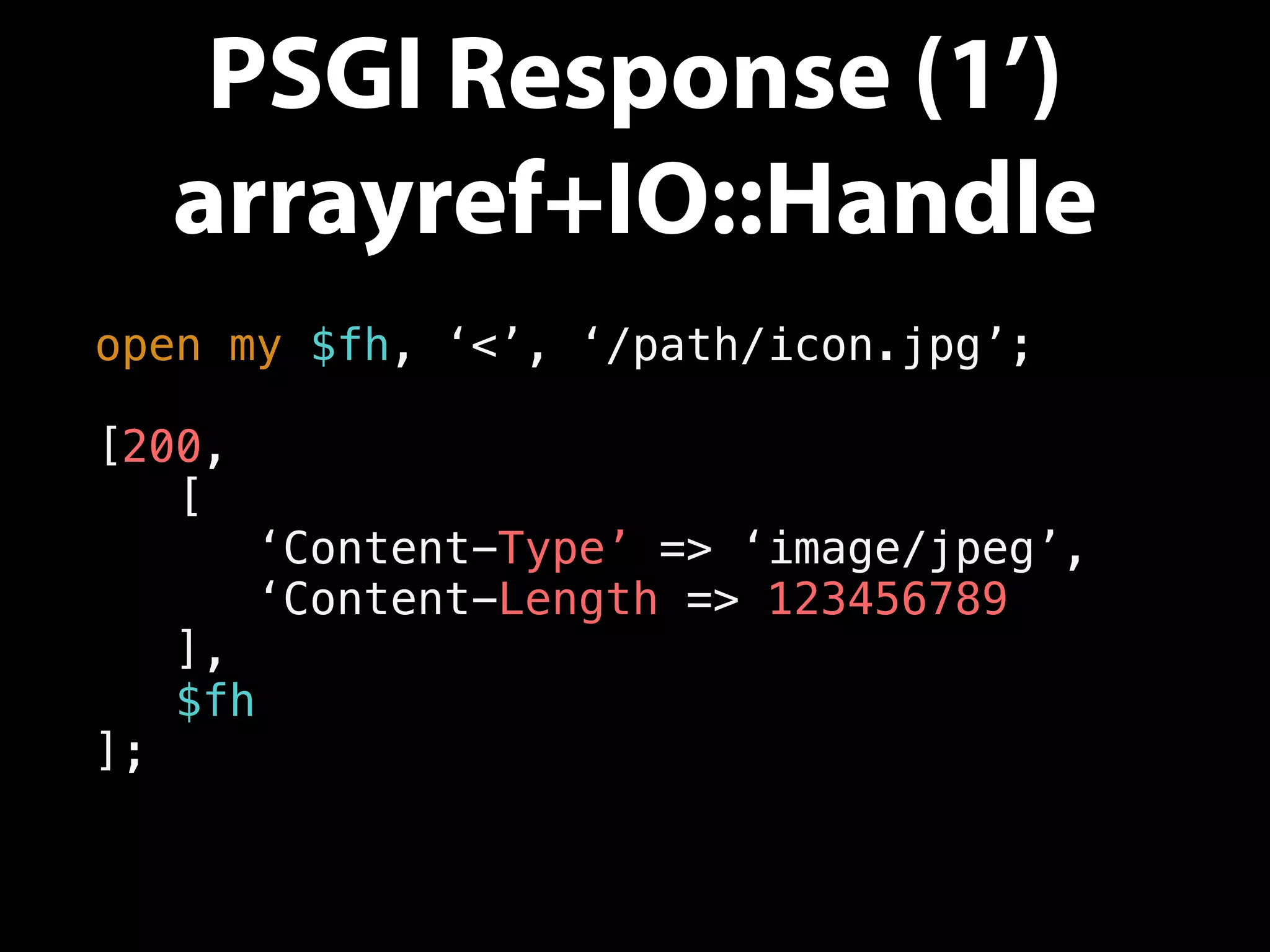 PSGI Response (1’)
arrayref+IO::Handle
open my $fh, ‘<’, ‘/path/icon.jpg’;
[200,
[
‘Content-Type’ => ‘image/jpeg’,
‘Content-Length => 123456789
],
$fh
];
 