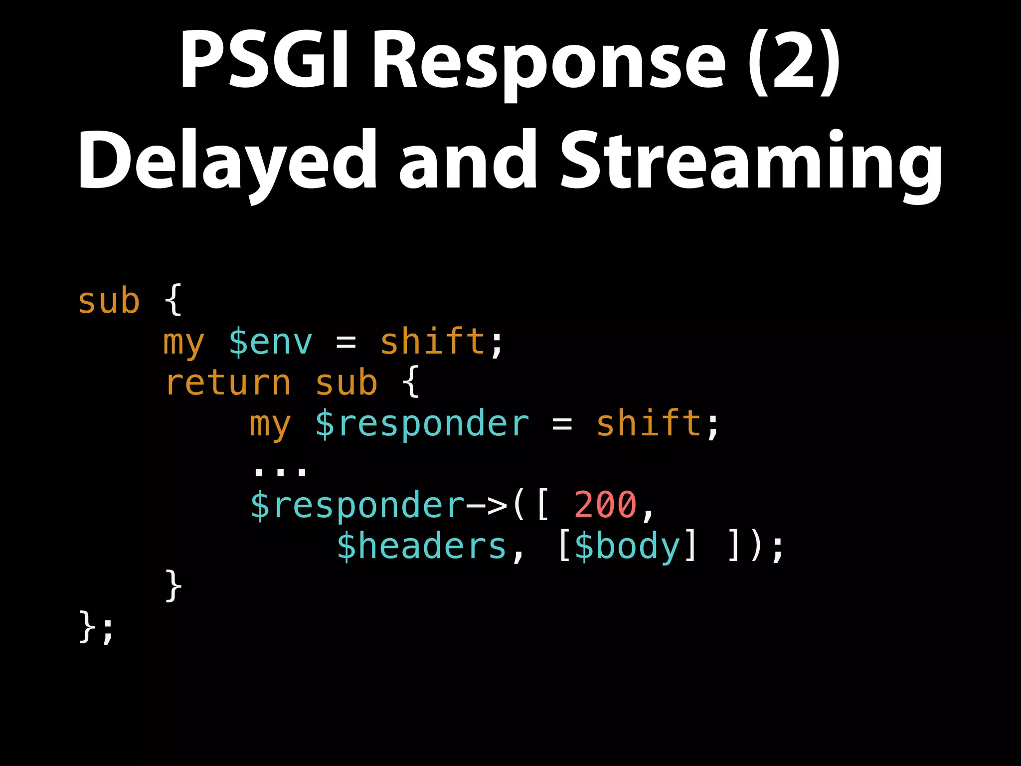 PSGI Response (2)
Delayed and Streaming
sub {
my $env = shift;
return sub {
my $responder = shift;
...
$responder->([ 200,
$headers, [$body] ]);
}
};
 