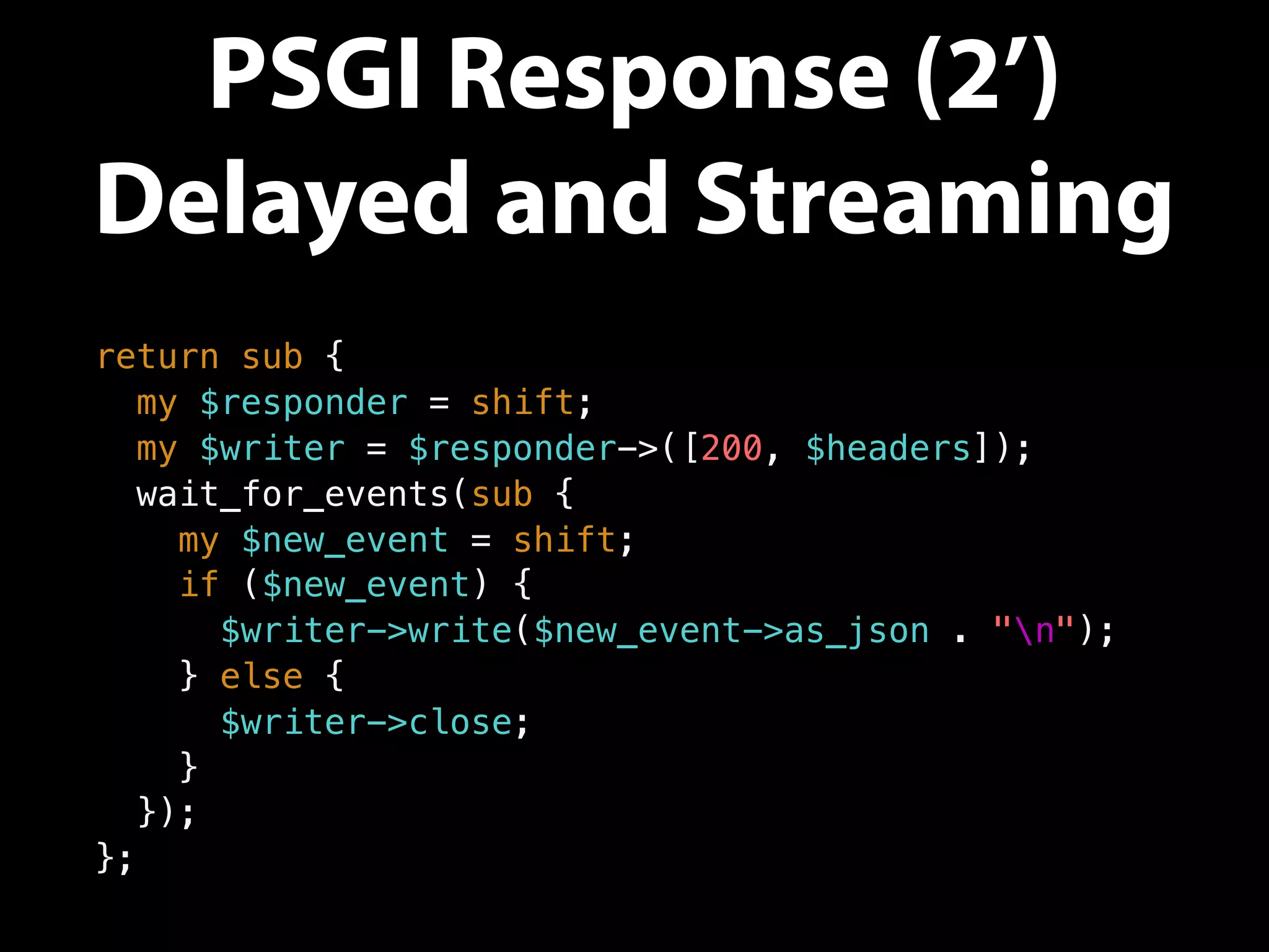 PSGI Response (2’)
Delayed and Streaming
return sub {
my $responder = shift;
my $writer = $responder->([200, $headers]);
wait_for_events(sub {
my $new_event = shift;
if ($new_event) {
$writer->write($new_event->as_json . "n");
} else {
$writer->close;
}
});
};
 